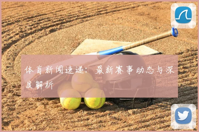 体育新闻速递：最新赛事动态与深度解析