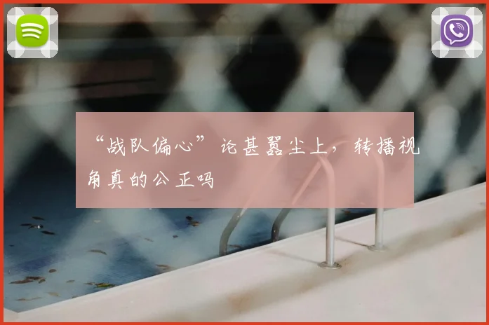 “战队偏心”论甚嚣尘上，转播视角真的公正吗