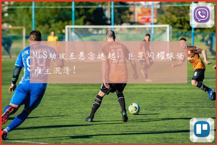 MLS助攻王悬念迭起,巨星闪耀球场谁主沉浮!