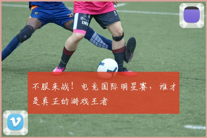 不服来战！电竞国际明星赛，谁才是真正的游戏王者
