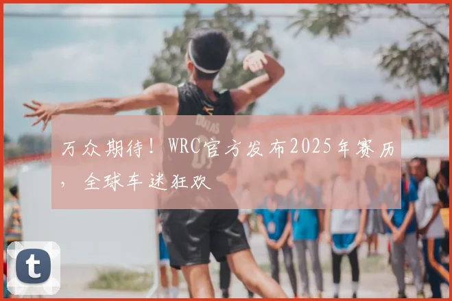 万众期待！WRC官方发布2025年赛历，全球车迷狂欢